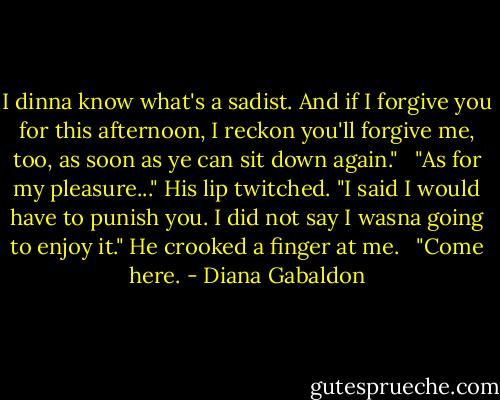 I dinna know what's a sadist. And if I forgive you for this afternoon, I reckon you'll forgive me, too, as soon as ye can sit down again." <br /> "As for my pleasure..." His lip twitched. "I said I would have to punish you. I did not say I wasna going to enjoy it." He crooked a finger at me. <br /> "Come here. - Diana Gabaldon