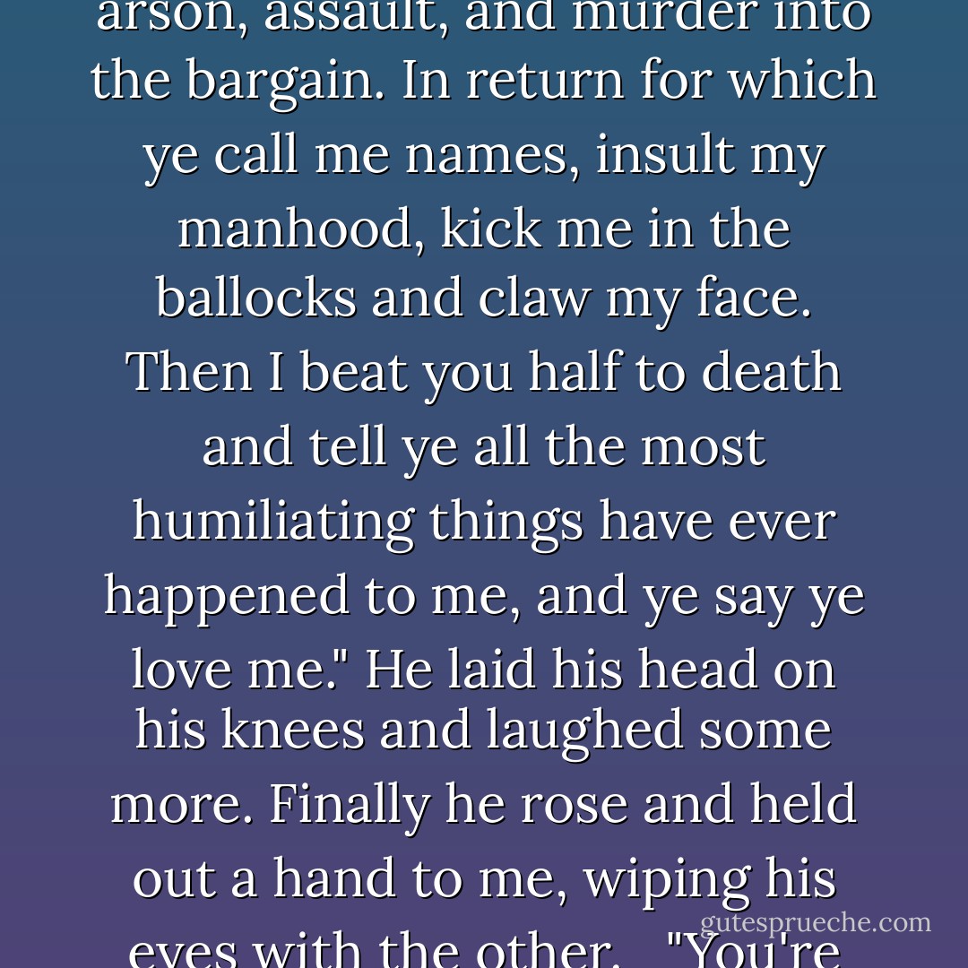 Murtagh was right about women. Sassenach, I risked my life for ye, committing theft, arson, assault, and murder into the bargain. In return for which ye call me names, insult my manhood, kick me in the ballocks and claw my face. Then I beat you half to death and tell ye all the most humiliating things have ever happened to me, and ye say ye love me." He laid his head on his knees and laughed some more. Finally he rose and held out a hand to me, wiping his eyes with the other. <br /> "You're no verra sensible, Sassenach, but I like ye fine. Let's go. - Diana Gabaldon