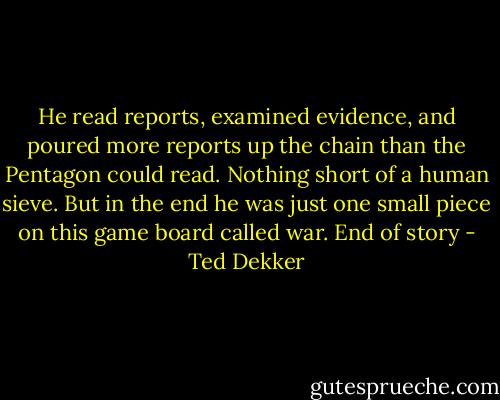 He read reports, examined evidence, and poured more reports up the chain than the Pentagon could read. Nothing short of a human sieve. But in the end he was just one small piece on this game board called war. End of story - Ted Dekker
