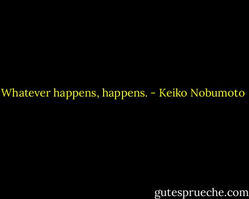Whatever happens, happens. - Keiko Nobumoto