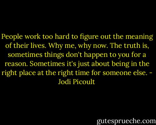 People work too hard to figure out the meaning of their lives. Why me, why now. The truth is, sometimes things don't happen to you for a reason. Sometimes it's just about being in the right place at the right time for someone else. - Jodi Picoult