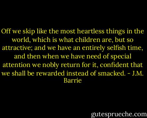 Off we skip like the most heartless things in the world, which is what children are, but so attractive; and we have an entirely selfish time, and then when we have need of special attention we nobly return for it, confident that we shall be rewarded instead of smacked. - J.M. Barrie
