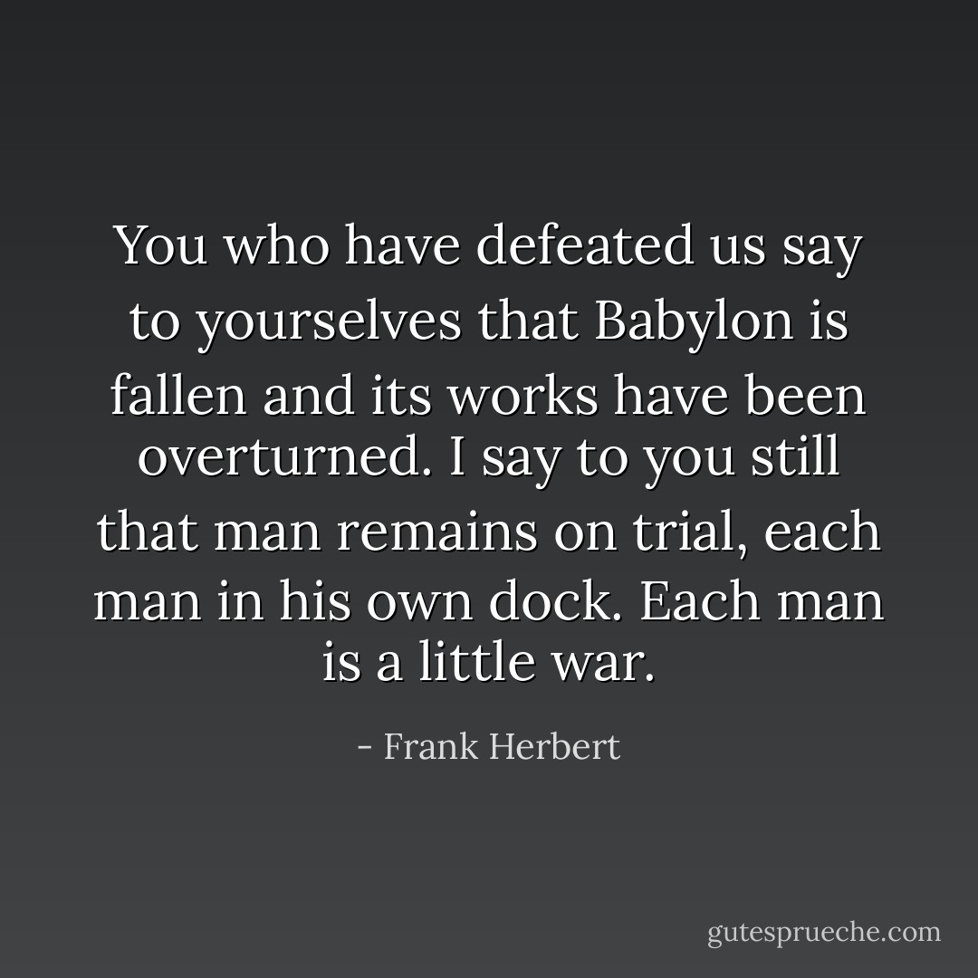 You who have defeated us say to yourselves that Babylon is fallen and its works have been overturned. I say to you still that man remains on trial, each man in his own dock. Each man is a little war. - Frank Herbert