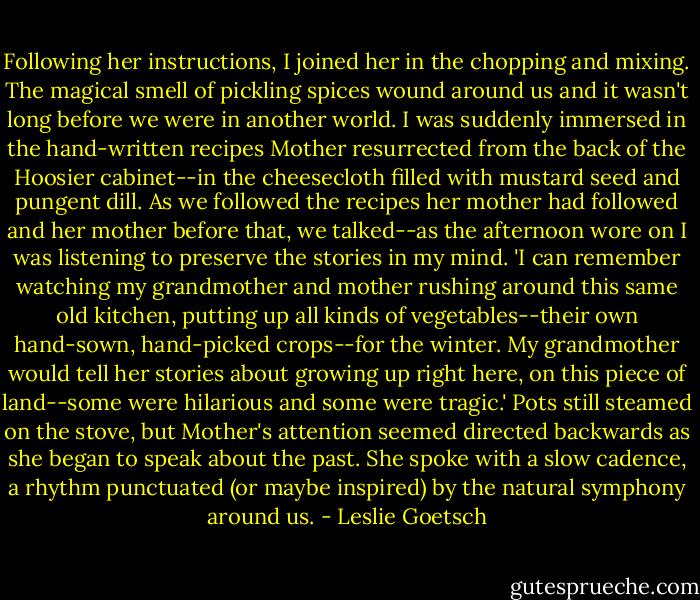 Following her instructions, I joined her in the chopping and mixing. The magical smell of pickling spices wound around us and it wasn't long before we were in another world. I was suddenly immersed in the hand-written recipes Mother resurrected from the back of the Hoosier cabinet--in the cheesecloth filled with mustard seed and pungent dill. As we followed the recipes her mother had followed and her mother before that, we talked--as the afternoon wore on I was listening to preserve the stories in my mind. 'I can remember watching my grandmother and mother rushing around this same old kitchen, putting up all kinds of vegetables--their own hand-sown, hand-picked crops--for the winter. My grandmother would tell her stories about growing up right here, on this piece of land--some were hilarious and some were tragic.' Pots still steamed on the stove, but Mother's attention seemed directed backwards as she began to speak about the past. She spoke with a slow cadence, a rhythm punctuated (or maybe inspired) by the natural symphony around us. - Leslie Goetsch