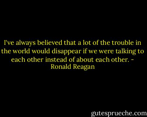 I've always believed that a lot of the trouble in the world would disappear if we were talking to each other instead of about each other. - Ronald Reagan