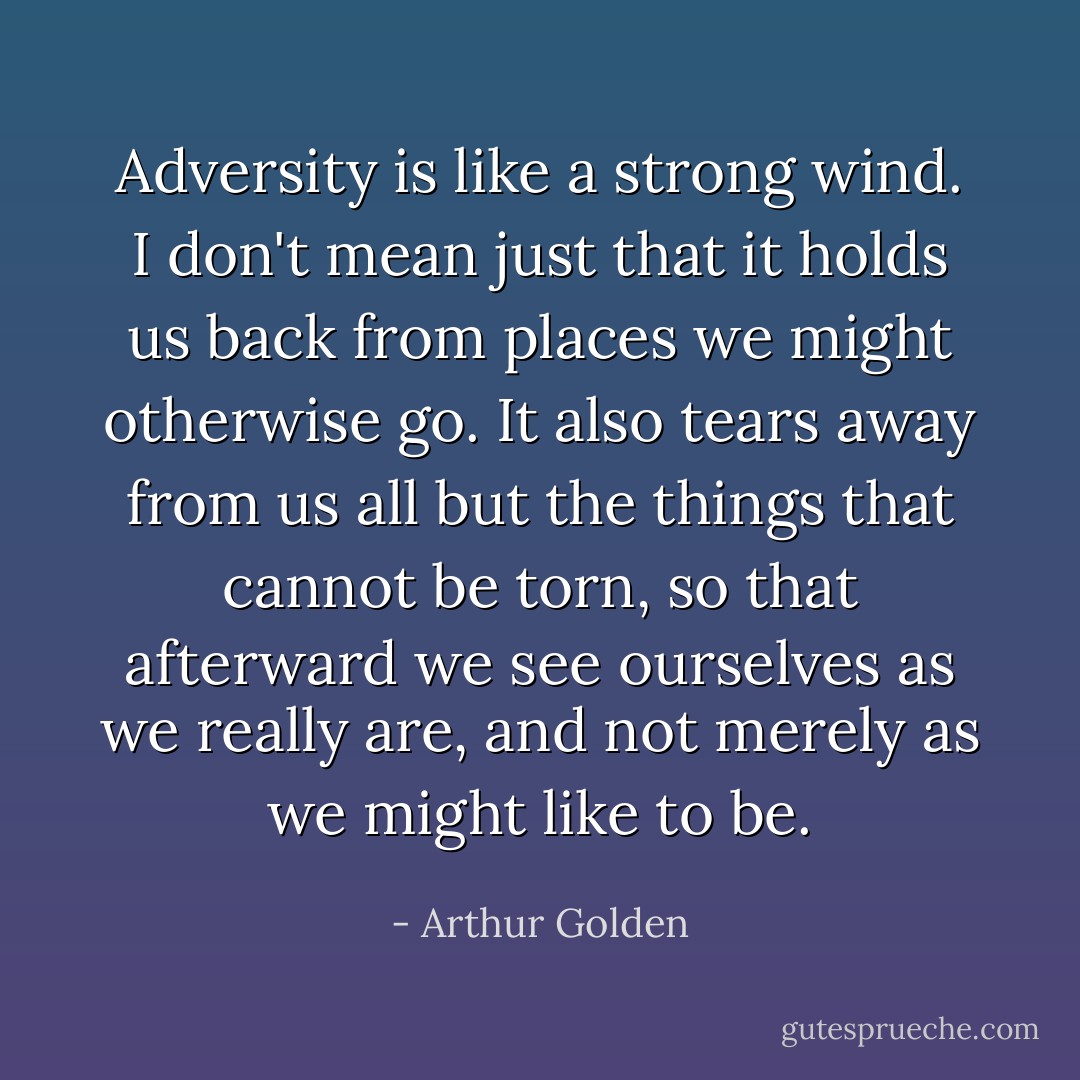 Adversity is like a strong wind. I don't mean just that it holds us back from places we might otherwise go. It also tears away from us all but the things that cannot be torn, so that afterward we see ourselves as we really are, and not merely as we might like to be. - Arthur Golden