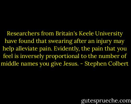 Researchers from Britain's Keele University have found that swearing after an injury may help alleviate pain. Evidently, the pain that you feel is inversely proportional to the number of middle names you give Jesus. - Stephen Colbert