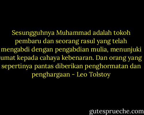 Sesungguhnya Muhammad adalah tokoh pembaru dan seorang rasul yang telah mengabdi dengan pengabdian mulia, menunjuki umat kepada cahaya kebenaran. Dan orang yang sepertinya pantas diberikan penghormatan dan penghargaan - Leo Tolstoy