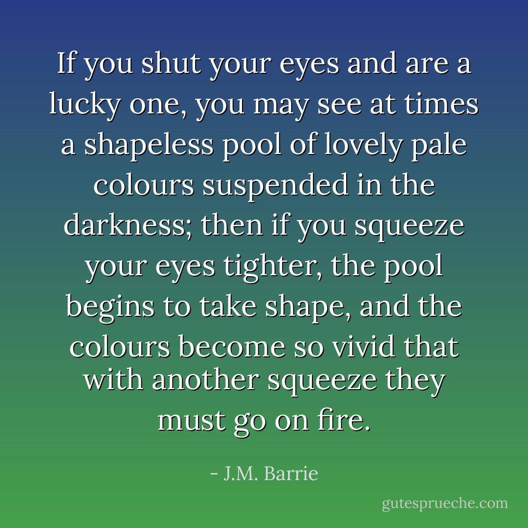 If you shut your eyes and are a lucky one, you may see at times a shapeless pool of lovely pale colours suspended in the darkness; then if you squeeze your eyes tighter, the pool begins to take shape, and the colours become so vivid that with another squeeze they must go on fire. - J.M. Barrie