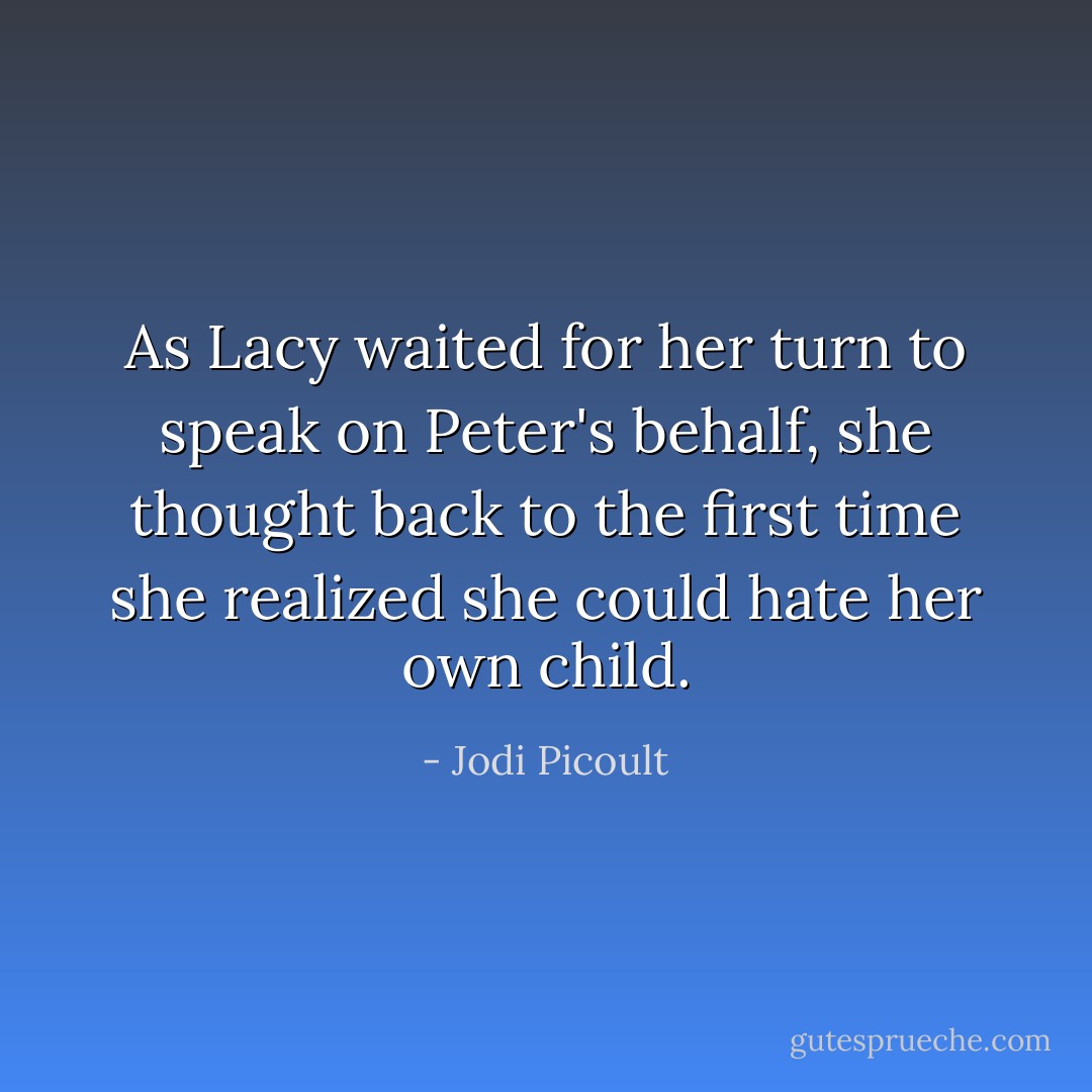 As Lacy waited for her turn to speak on Peter's behalf, she thought back to the first time she realized she could hate her own child. - Jodi Picoult
