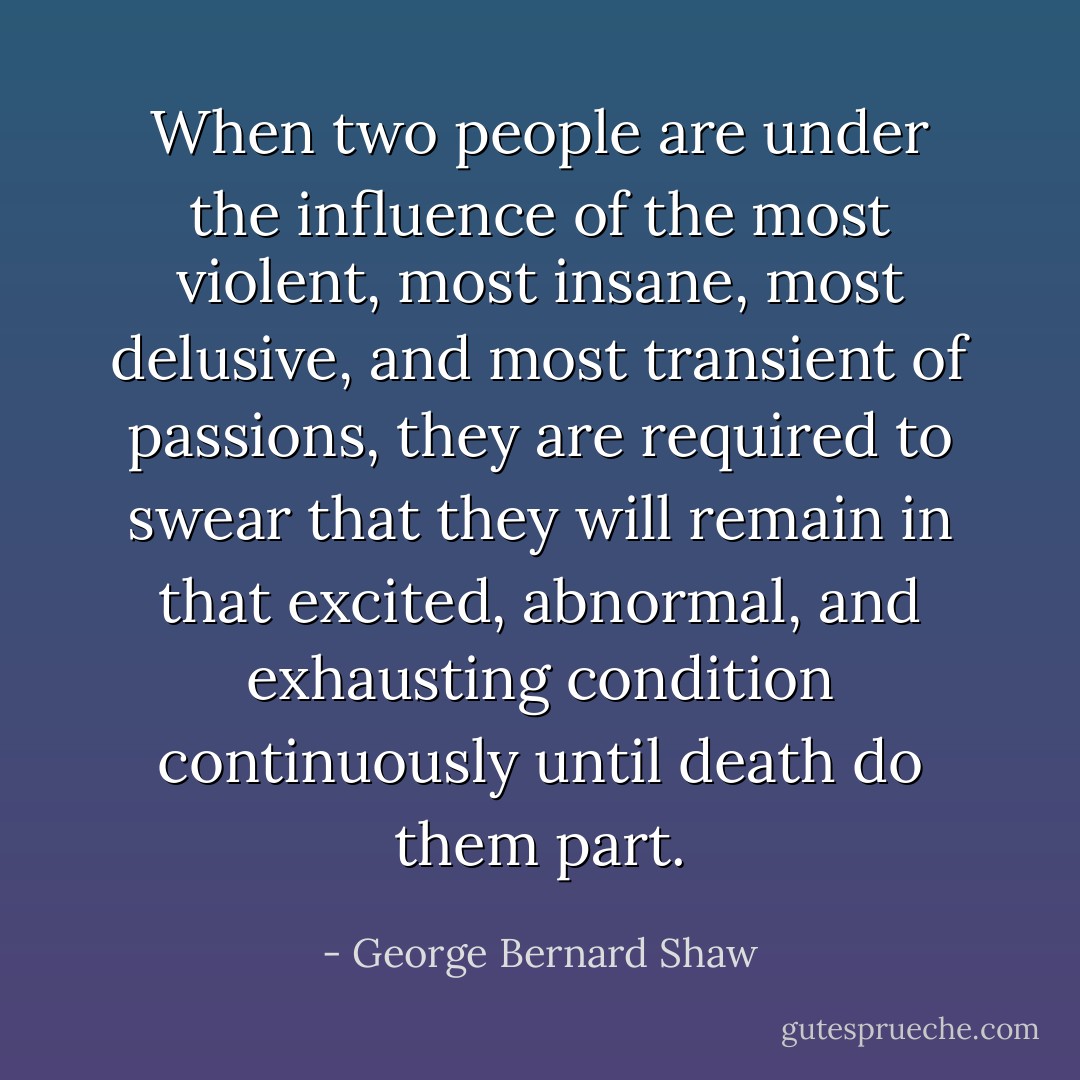 When two people are under the influence of the most violent, most insane, most delusive, and most transient of passions, they are required to swear that they will remain in that excited, abnormal, and exhausting condition continuously until death do them part. - George Bernard Shaw