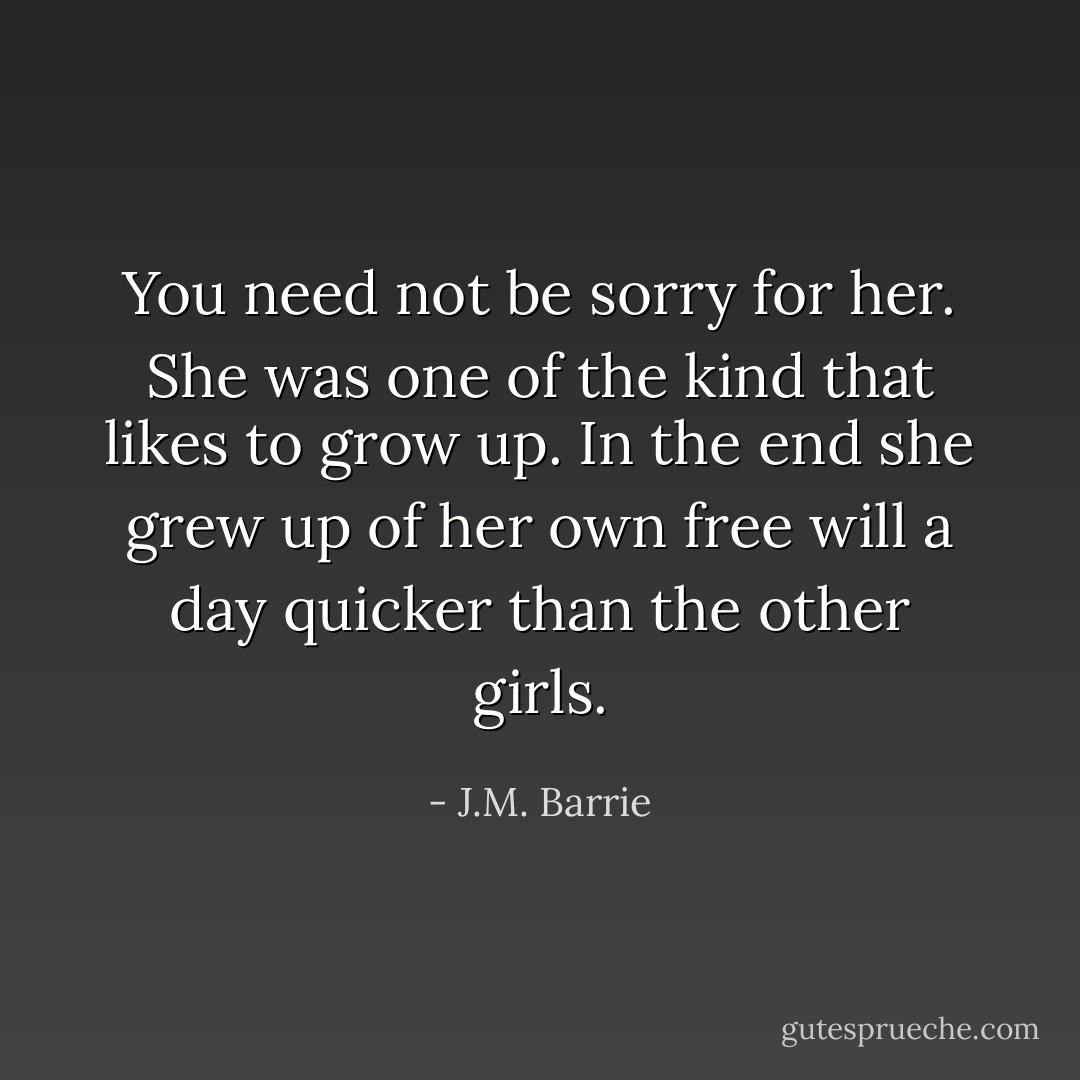 You need not be sorry for her. She was one of the kind that likes to grow up. In the end she grew up of her own free will a day quicker than the other girls. - J.M. Barrie