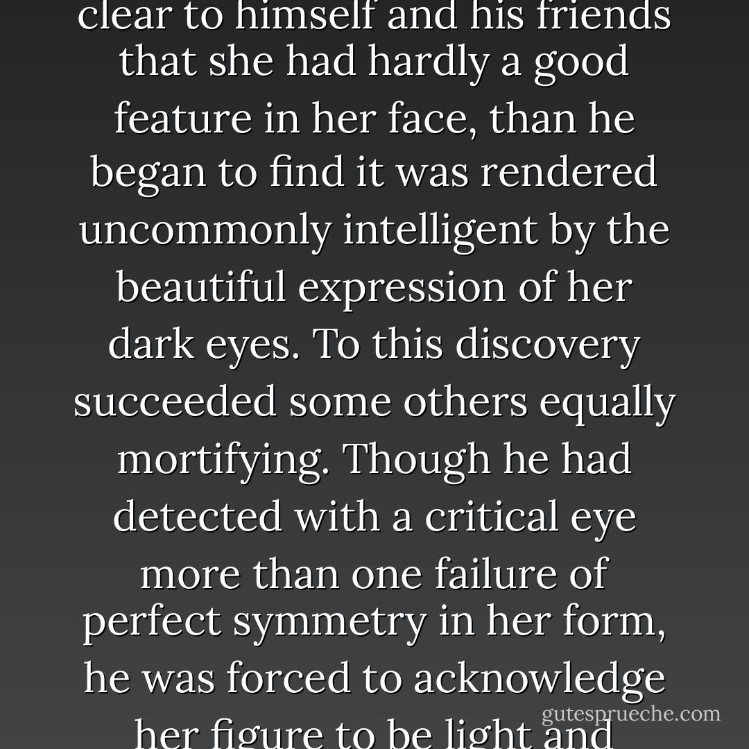 Occupied in observing Mr. Bingley’s attentions to her sister, Elizabeth was far from suspecting that she was herself becoming an object of some interest in the eyes of his friend. Mr. Darcy had at first scarcely allowed her to be pretty: he had looked at her without admiration at the ball; and when they next met, he looked at her only to criticise. But no sooner had he made it clear to himself and his friends that she had hardly a good feature in her face, than he began to find it was rendered uncommonly intelligent by the beautiful expression of her dark eyes. To this discovery succeeded some others equally mortifying. Though he had detected with a critical eye more than one failure of perfect symmetry in her form, he was forced to acknowledge her figure to be light and pleasing; and in spite of his asserting that her manners were not those of the fashionable world, he was caught by their easy playfulness. Of this she was perfectly unaware: to her he was only the man who made himself agreeable nowhere, and who had not thought her handsome enough to dance with. - Jane Austen