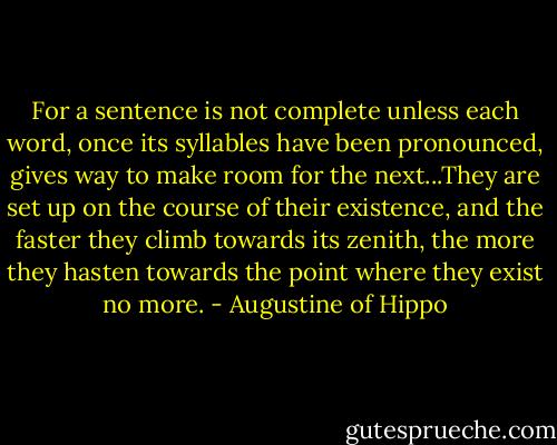 For a sentence is not complete unless each word, once its syllables have been pronounced, gives way to make room for the next...They are set up on the course of their existence, and the faster they climb towards its zenith, the more they hasten towards the point where they exist no more. - Augustine of Hippo