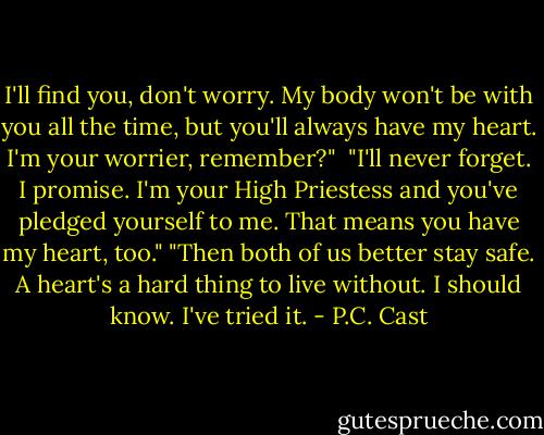 I'll find you, don't worry. My body won't be with you all the time, but you'll always have my heart. I'm your worrier, remember?" <br />"I'll never forget. I promise. I'm your High Priestess and you've pledged yourself to me. That means you have my heart, too."<br />"Then both of us better stay safe. A heart's a hard thing to live without. I should know. I've tried it. - P.C. Cast