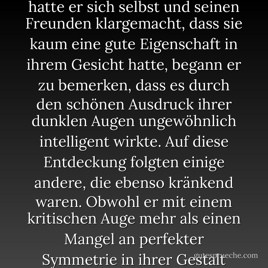 Elizabeth war damit beschäftigt, Mr. Bingleys Aufmerksamkeiten für ihre Schwester zu beobachten, und war weit davon entfernt, zu ahnen, dass sie in den Augen seines Freundes selbst zu einem Objekt von Interesse wurde. Mr. Darcy hatte sie anfangs kaum für hübsch gehalten: Auf dem Ball hatte er sie ohne Bewunderung betrachtet, und als sie sich das nächste Mal trafen, sah er sie nur kritisch an. Doch kaum hatte er sich selbst und seinen Freunden klargemacht, dass sie kaum eine gute Eigenschaft in ihrem Gesicht hatte, begann er zu bemerken, dass es durch den schönen Ausdruck ihrer dunklen Augen ungewöhnlich intelligent wirkte. Auf diese Entdeckung folgten einige andere, die ebenso kränkend waren. Obwohl er mit einem kritischen Auge mehr als einen Mangel an perfekter Symmetrie in ihrer Gestalt entdeckt hatte, musste er zugeben, dass ihre Figur leicht und angenehm war; und obwohl er behauptete, dass ihre Manieren nicht die der modischen Welt waren, wurde er von ihrer leichten Verspieltheit überrascht. Das war ihr völlig unbekannt: für sie war er nur der Mann, der sich nirgends angenehm machte und der sie nicht für hübsch genug hielt, um mit ihr zu tanzen. - Jane Austen<