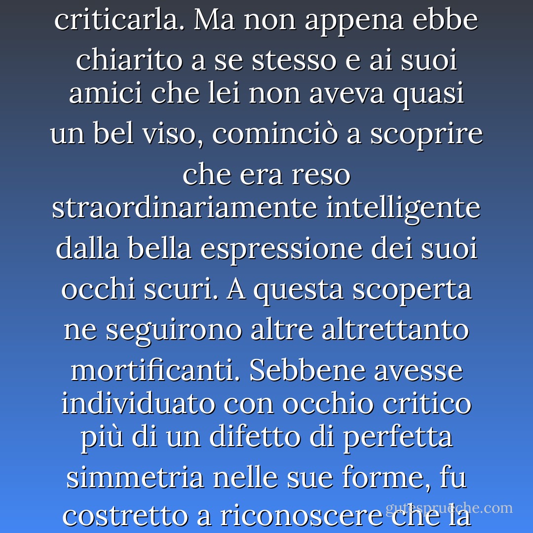 Occupata a osservare le attenzioni di Mr. Bingley nei confronti della sorella, Elizabeth era ben lontana dal sospettare che lei stessa stava diventando un oggetto di un certo interesse agli occhi del suo amico. All'inizio Mr. Darcy non le aveva concesso di essere carina: l'aveva guardata senza ammirazione al ballo; e quando si erano incontrati di nuovo, l'aveva guardata solo per criticarla. Ma non appena ebbe chiarito a se stesso e ai suoi amici che lei non aveva quasi un bel viso, cominciò a scoprire che era reso straordinariamente intelligente dalla bella espressione dei suoi occhi scuri. A questa scoperta ne seguirono altre altrettanto mortificanti. Sebbene avesse individuato con occhio critico più di un difetto di perfetta simmetria nelle sue forme, fu costretto a riconoscere che la sua figura era leggera e piacevole; e nonostante affermasse che i suoi modi non erano quelli del mondo alla moda, fu catturato dalla loro facile giocosità. Di questo lei era perfettamente all'oscuro: per lei lui era solo l'uomo che non si rendeva simpatico da nessuna parte e che non l'aveva ritenuta abbastanza bella per ballare. - Jane Austen
