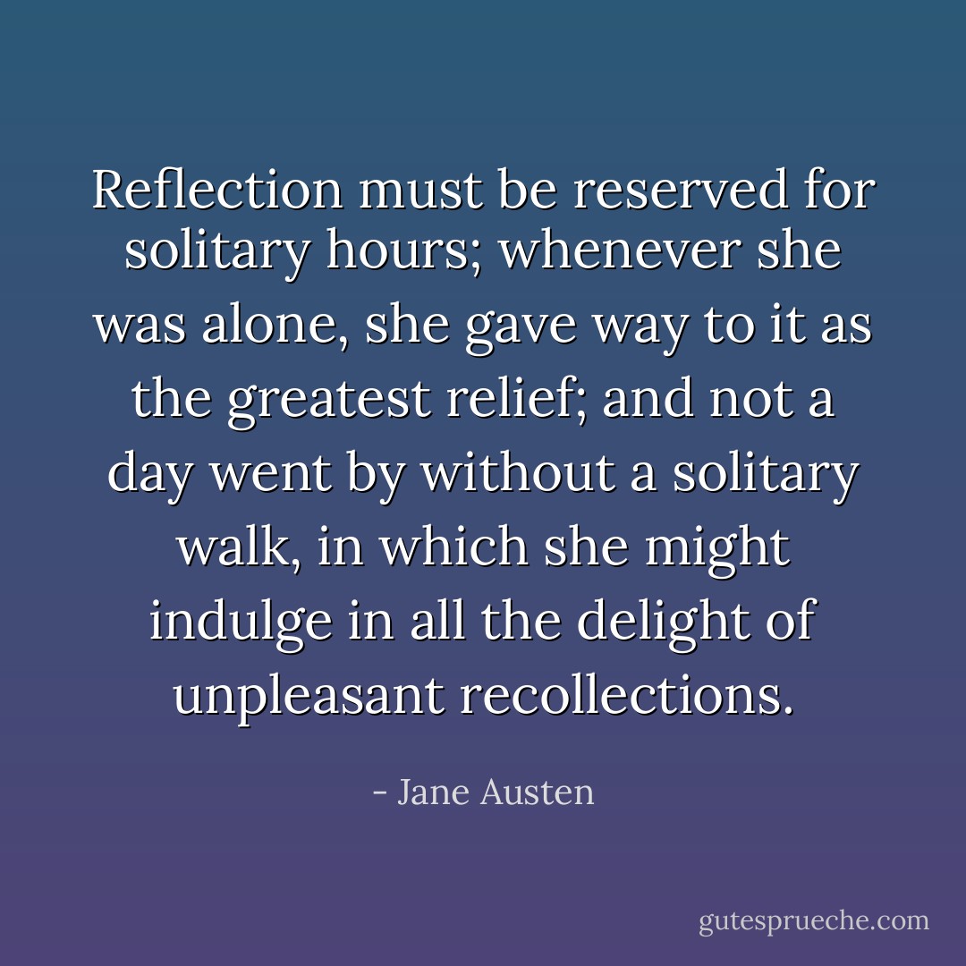 Reflection must be reserved for solitary hours; whenever she was alone, she gave way to it as the greatest relief; and not a day went by without a solitary walk, in which she might indulge in all the delight of unpleasant recollections. - Jane Austen