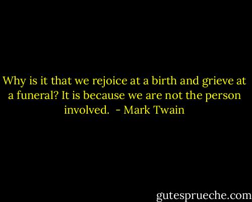 Why is it that we rejoice at a birth and grieve at a funeral? It is because we are not the person involved.  - Mark Twain