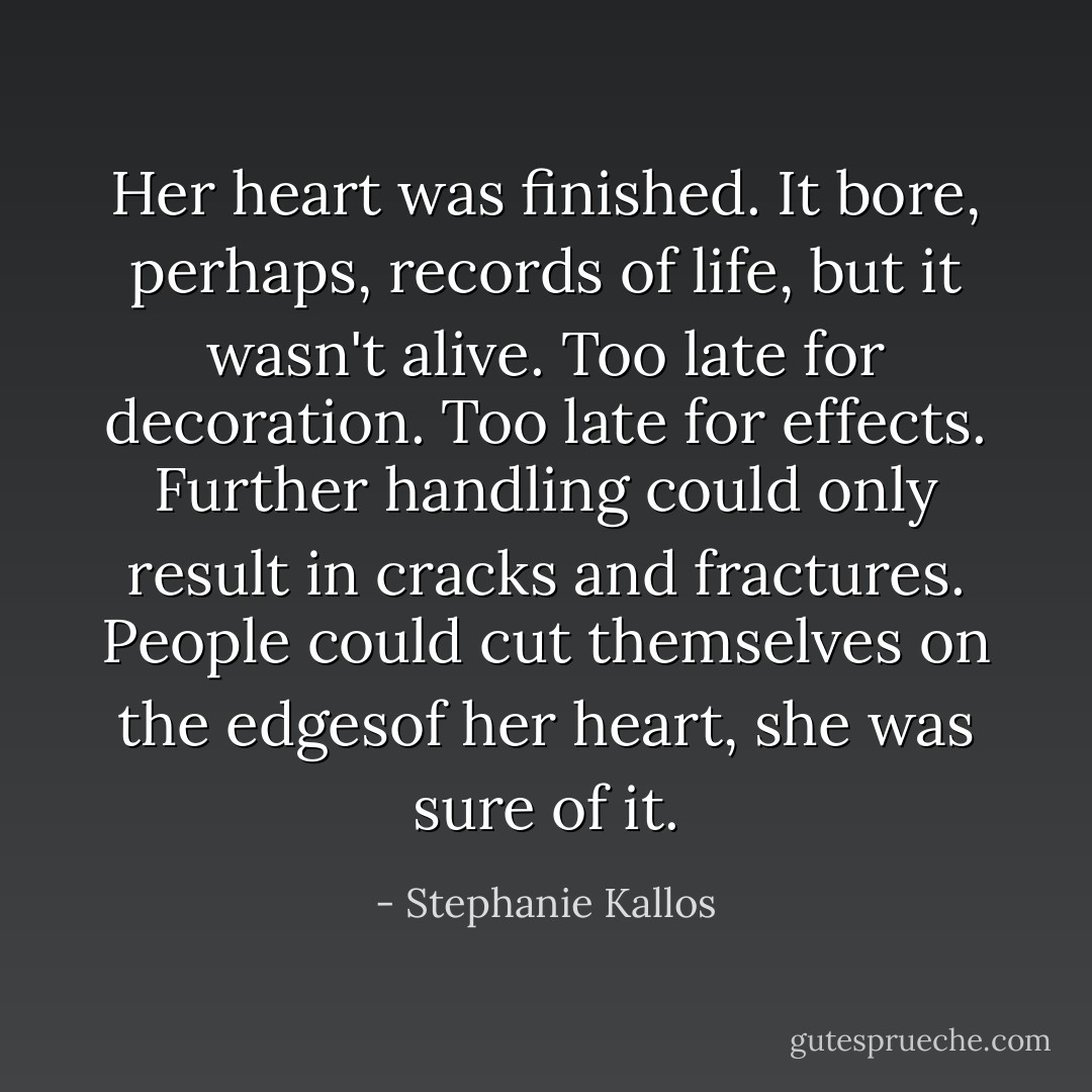 Her heart was finished. It bore, perhaps, records of life, but it wasn't alive. Too late for decoration. Too late for effects. Further handling could only result in cracks and fractures. People could cut themselves on the edgesof her heart, she was sure of it. - Stephanie Kallos