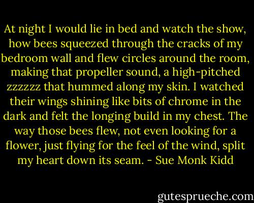 At night I would lie in bed and watch the show, how bees squeezed through the cracks of my bedroom wall and flew circles around the room, making that propeller sound, a high-pitched zzzzzz that hummed along my skin. I watched their wings shining like bits of chrome in the dark and felt the longing build in my chest. The way those bees flew, not even looking for a flower, just flying for the feel of the wind, split my heart down its seam. - Sue Monk Kidd