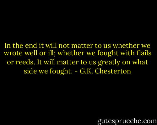 In the end it will not matter to us whether we wrote well or ill; whether we fought with flails or reeds. It will matter to us greatly on what side we fought. - G.K. Chesterton