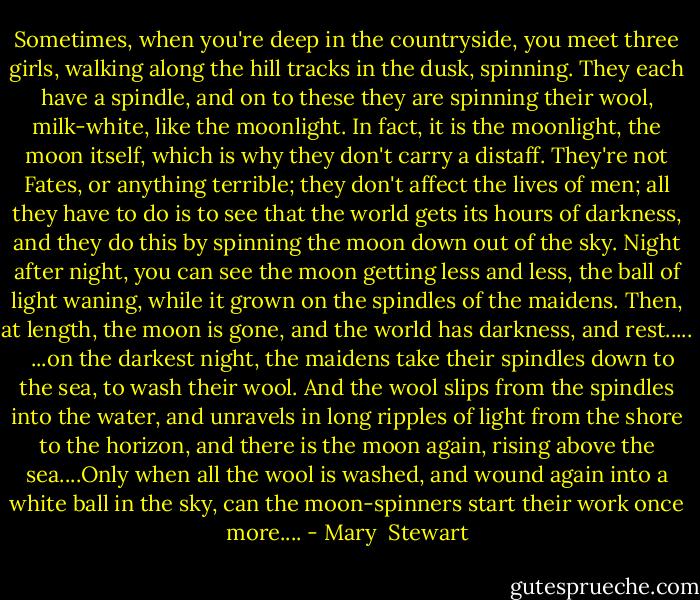 Sometimes, when you're deep in the countryside, you meet three girls, walking along the hill tracks in the dusk, spinning. They each have a spindle, and on to these they are spinning their wool, milk-white, like the moonlight. In fact, it is the moonlight, the moon itself, which is why they don't carry a distaff. They're not Fates, or anything terrible; they don't affect the lives of men; all they have to do is to see that the world gets its hours of darkness, and they do this by spinning the moon down out of the sky. Night after night, you can see the moon getting less and less, the ball of light waning, while it grown on the spindles of the maidens. Then, at length, the moon is gone, and the world has darkness, and rest..... <br /><br />...on the darkest night, the maidens take their spindles down to the sea, to wash their wool. And the wool slips from the spindles into the water, and unravels in long ripples of light from the shore to the horizon, and there is the moon again, rising above the sea....Only when all the wool is washed, and wound again into a white ball in the sky, can the moon-spinners start their work once more.... - Mary  Stewart