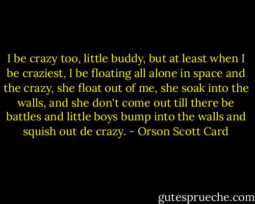 I be crazy too, little buddy, but at least when I be craziest, I be floating all alone in space and the crazy, she float out of me, she soak into the walls, and she don't come out till there be battles and little boys bump into the walls and squish out de crazy. - Orson Scott Card