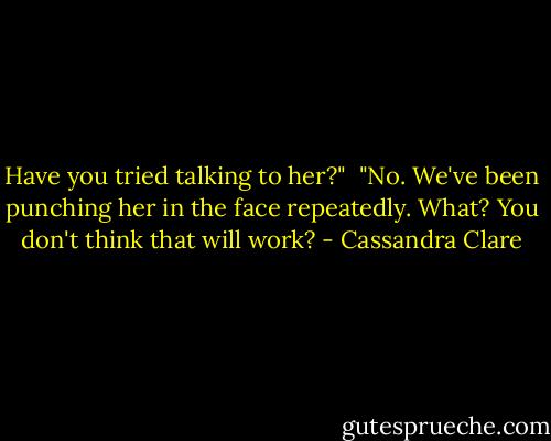 Have you tried talking to her?" <br />"No. We've been punching her in the face repeatedly. What? You don't think that will work? - Cassandra Clare