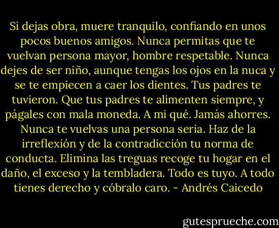 Si dejas obra, muere tranquilo, confiando en unos pocos buenos amigos. Nunca permitas que te vuelvan persona mayor, hombre respetable. Nunca dejes de ser niño, aunque tengas los ojos en la nuca y se te empiecen a caer los dientes. Tus padres te tuvieron. Que tus padres te alimenten siempre, y págales con mala moneda. A mi qué. Jamás ahorres. Nunca te vuelvas una persona seria. Haz de la irreflexión y de la contradicción tu norma de conducta. Elimina las treguas recoge tu hogar en el daño, el exceso y la tembladera.<br />Todo es tuyo. A todo tienes derecho y cóbralo caro. - Andrés Caicedo