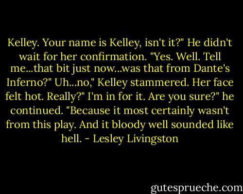 Kelley. Your name is Kelley, isn't it?" He didn't wait for her confirmation. "Yes. Well. Tell me...that bit just now...was that from Dante's Inferno?"<br />Uh...no," Kelley stammered. Her face felt hot.<br />Really?"<br />I'm in for it.<br />Are you sure?" he continued. "Because it most certainly wasn't from this play. And it bloody well sounded like hell. - Lesley Livingston