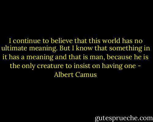 I continue to believe that this world has no ultimate meaning. But I know that something in it has a meaning and that is man, because he is the only creature to insist on having one - Albert Camus