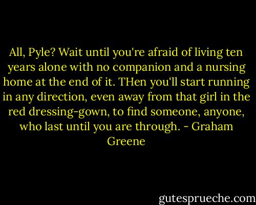 All, Pyle? Wait until you're afraid of living ten years alone with no companion and a nursing home at the end of it. THen you'll start running in any direction, even away from that girl in the red dressing-gown, to find someone, anyone, who last until you are through. - Graham Greene