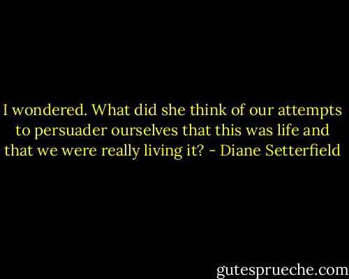 I wondered. What did she think of our attempts to persuader ourselves that this was life and that we were really living it? - Diane Setterfield
