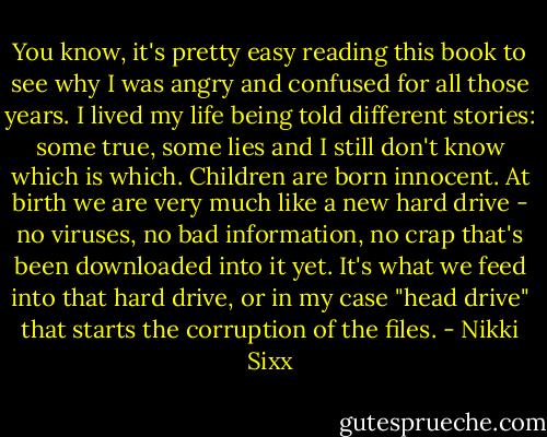 You know, it's pretty easy reading this book to see why I was angry and confused for all those years. I lived my life being told different stories: some true, some lies and I still don't know which is which. Children are born innocent. At birth we are very much like a new hard drive - no viruses, no bad information, no crap that's been downloaded into it yet. It's what we feed into that hard drive, or in my case "head drive" that starts the corruption of the files. - Nikki Sixx