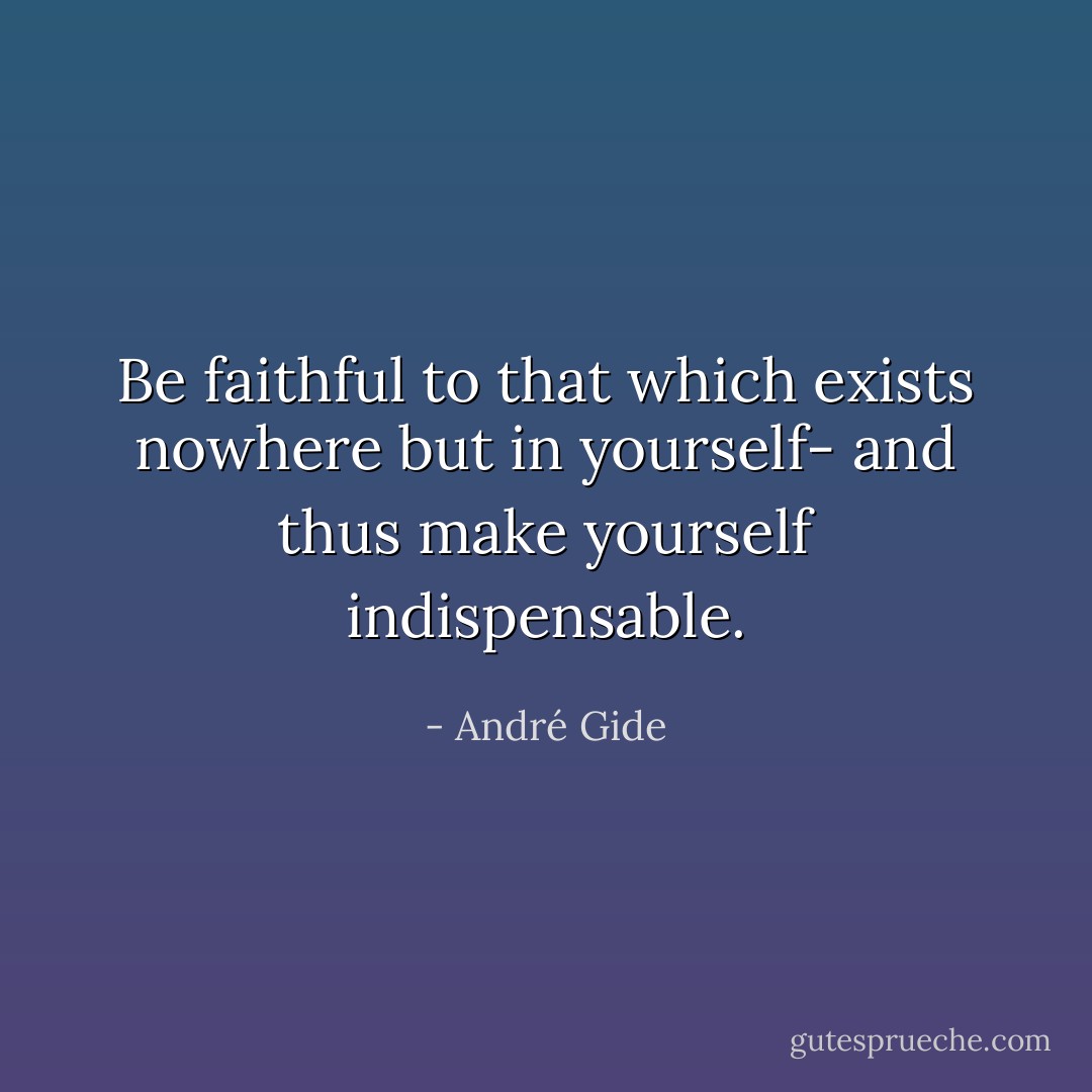 Be faithful to that which exists nowhere but in yourself- and thus make yourself indispensable. - André Gide