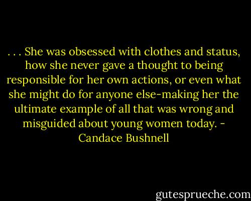 . . . She was obsessed with clothes and status, how she never gave a thought to being responsible for her own actions, or even what she might do for anyone else-making her the ultimate example of all that was wrong and misguided about young women today. - Candace Bushnell
