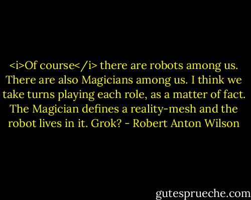 <i>Of course</i> there are robots among us. There are also Magicians among us. I think we take turns playing each role, as a matter of fact. The Magician defines a reality-mesh and the robot lives in it. Grok? - Robert Anton Wilson