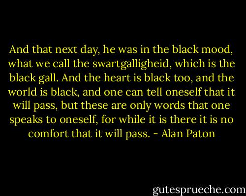 And that next day, he was in the black mood, what we call the swartgalligheid, which is the black gall. And the heart is black too, and the world is black, and one can tell oneself that it will pass, but these are only words that one speaks to oneself, for while it is there it is no comfort that it will pass. - Alan Paton