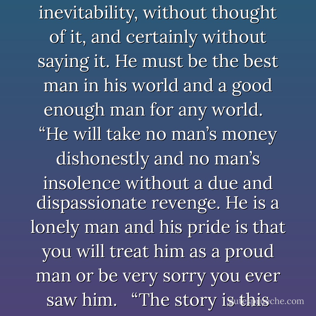 down these mean streets a man must go who is not himself mean, who is neither tarnished nor afraid. He is the hero; he is everything. He must be a complete man and a common man and yet an unusual man. He must be, to use a rather weathered phrase, a man of honor—by instinct, by inevitability, without thought of it, and certainly without saying it. He must be the best man in his world and a good enough man for any world.<br /> <br />“He will take no man’s money dishonestly and no man’s insolence without a due and dispassionate revenge. He is a lonely man and his pride is that you will treat him as a proud man or be very sorry you ever saw him.<br /> <br />“The story is this man’s adventure in search of a hidden truth, and it would be no adventure if it did not happen to a man fit for adventure. If there were enough like him, the world would be a very safe place to live in, without becoming too dull to be worth living in. - Raymond Chandler