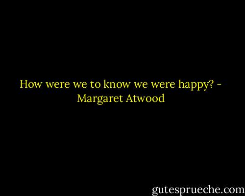 How were we to know we were happy? - Margaret Atwood