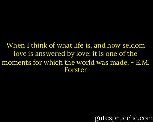 When I think of what life is, and how seldom love is answered by love; it is one of the moments for which the world was made. - E.M. Forster