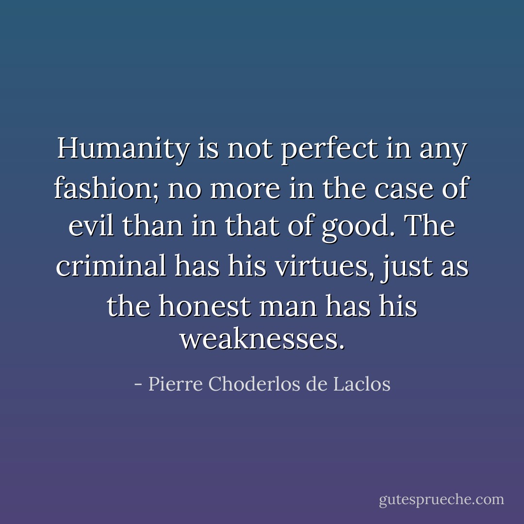 Humanity is not perfect in any fashion; no more in the case of evil than in that of good. The criminal has his virtues, just as the honest man has his weaknesses. - Pierre Choderlos de Laclos
