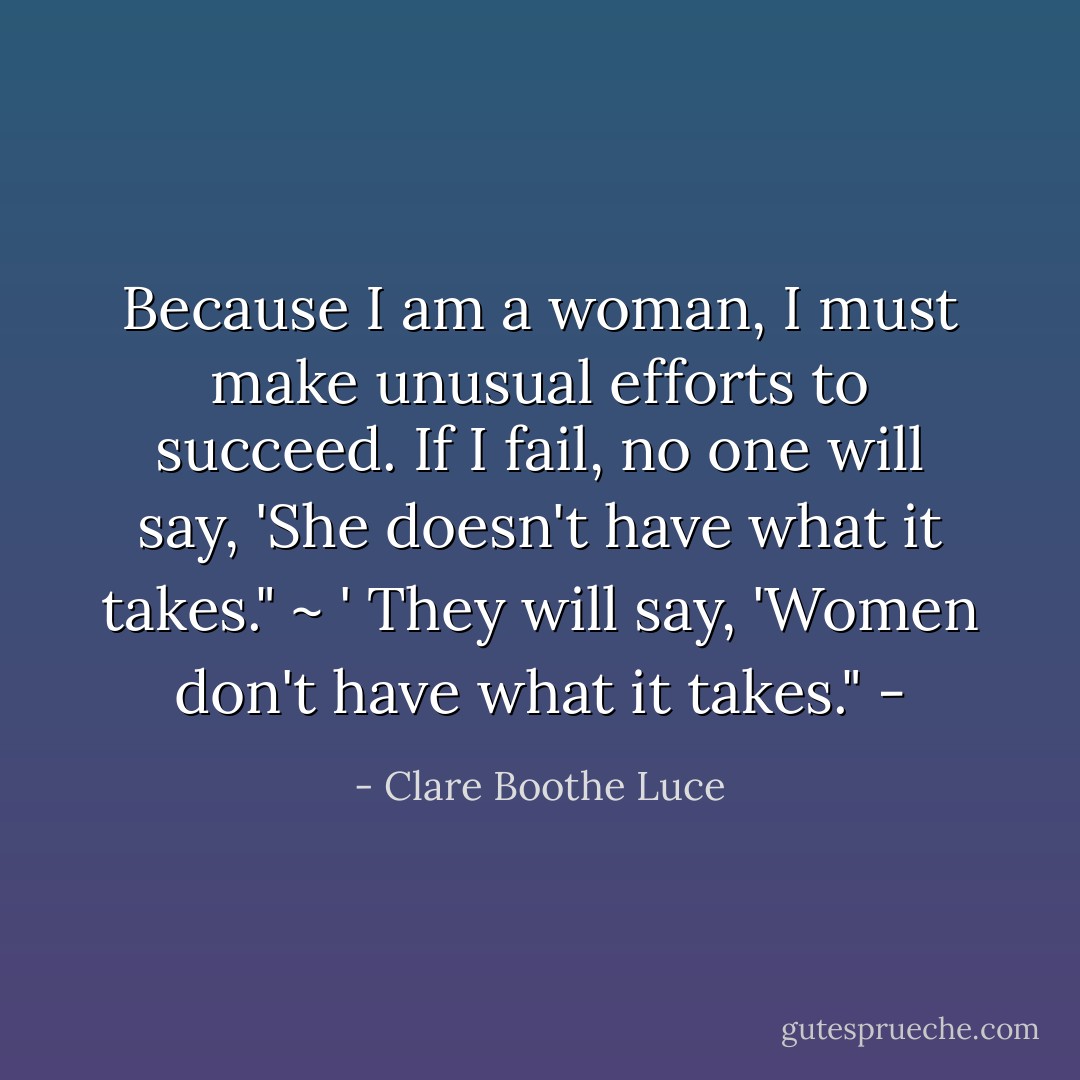 Because I am a woman, I must make unusual efforts to succeed. If I fail, no one will say, 'She doesn't have what it takes." ~ ' They will say, 'Women don't have what it takes." - - Clare Boothe Luce
