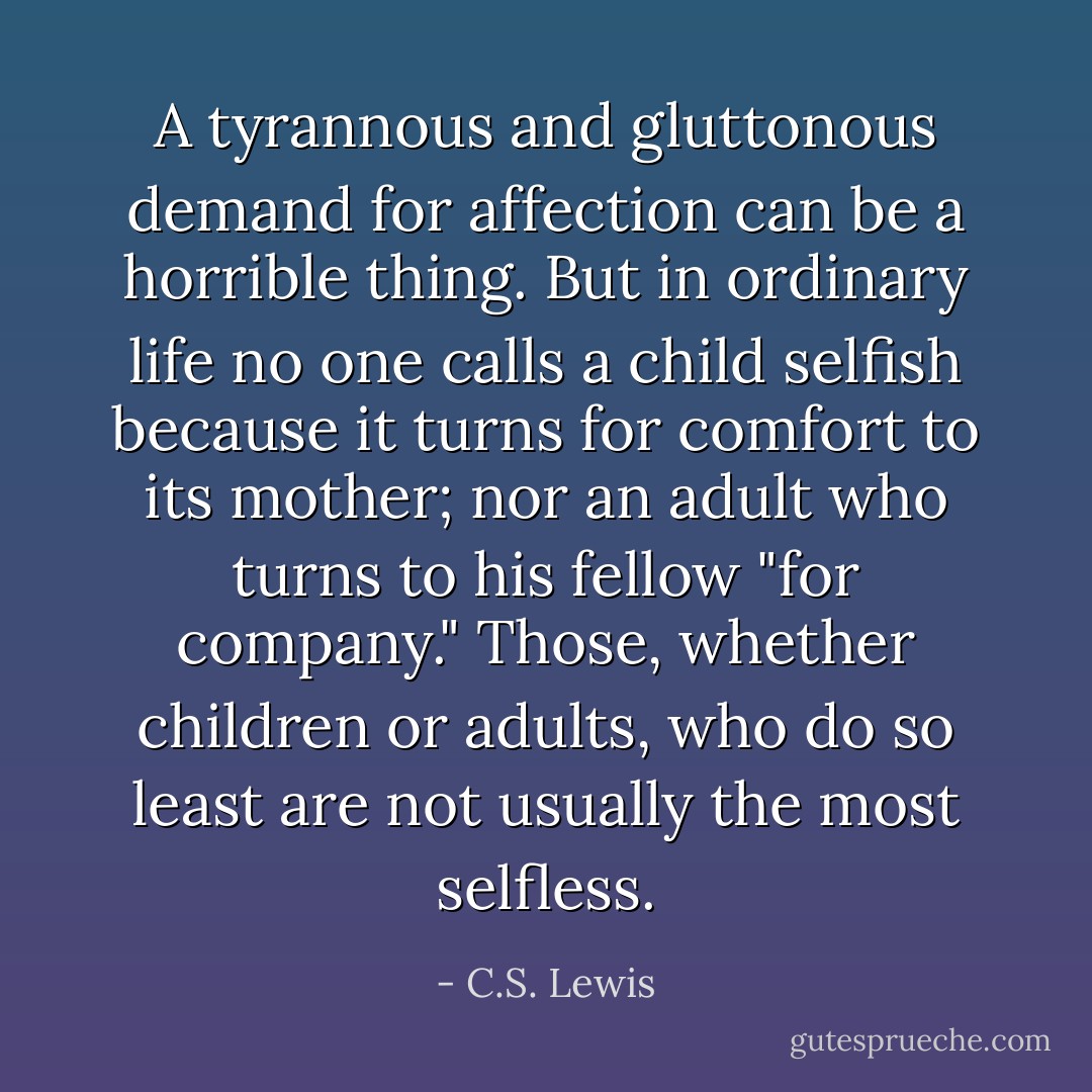 A tyrannous and gluttonous demand for affection can be a horrible thing. But in ordinary life no one calls a child selfish because it turns for comfort to its mother; nor an adult who turns to his fellow "for company." Those, whether children or adults, who do so least are not usually the most selfless. - C.S. Lewis