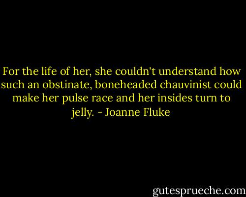For the life of her, she couldn't understand how such an obstinate, boneheaded chauvinist could make her pulse race and her insides turn to jelly. - Joanne Fluke