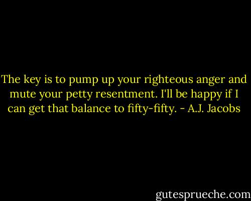 The key is to pump up your righteous anger and mute your petty resentment. I'll be happy if I can get that balance to fifty-fifty. - A.J. Jacobs