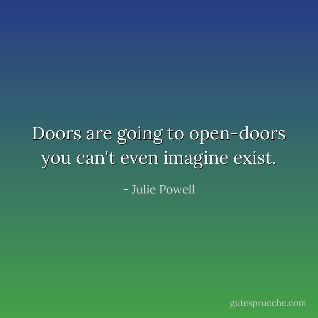 Doors are going to open-doors you can't even imagine exist. - Julie Powell