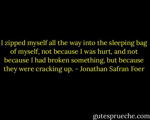 I zipped myself all the way into the sleeping bag of myself, not because I was hurt, and not because I had broken something, but because they were cracking up. - Jonathan Safran Foer