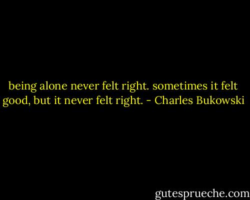 being alone never felt right. sometimes it felt good, but it never felt right. - Charles Bukowski